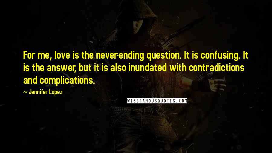 Jennifer Lopez Quotes: For me, love is the never-ending question. It is confusing. It is the answer, but it is also inundated with contradictions and complications.