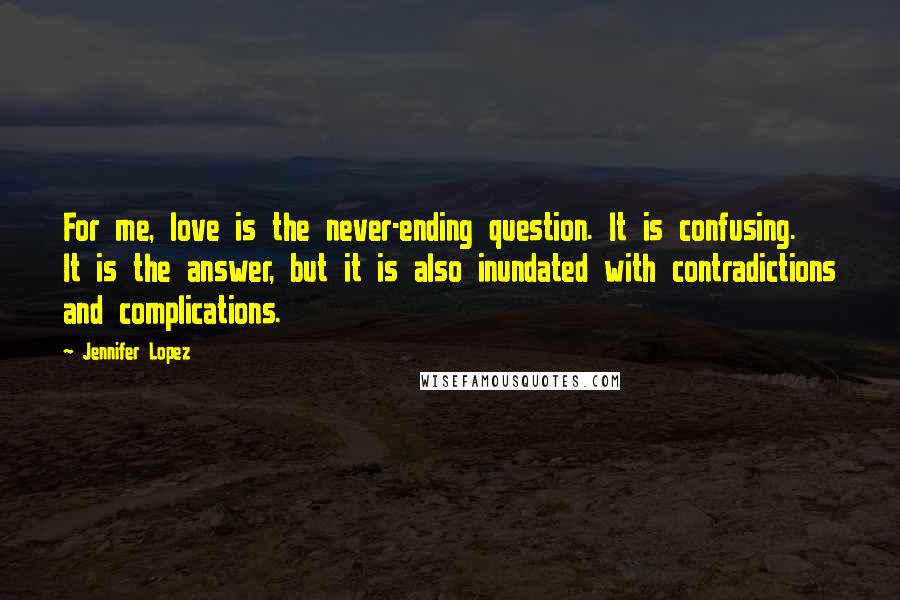 Jennifer Lopez Quotes: For me, love is the never-ending question. It is confusing. It is the answer, but it is also inundated with contradictions and complications.