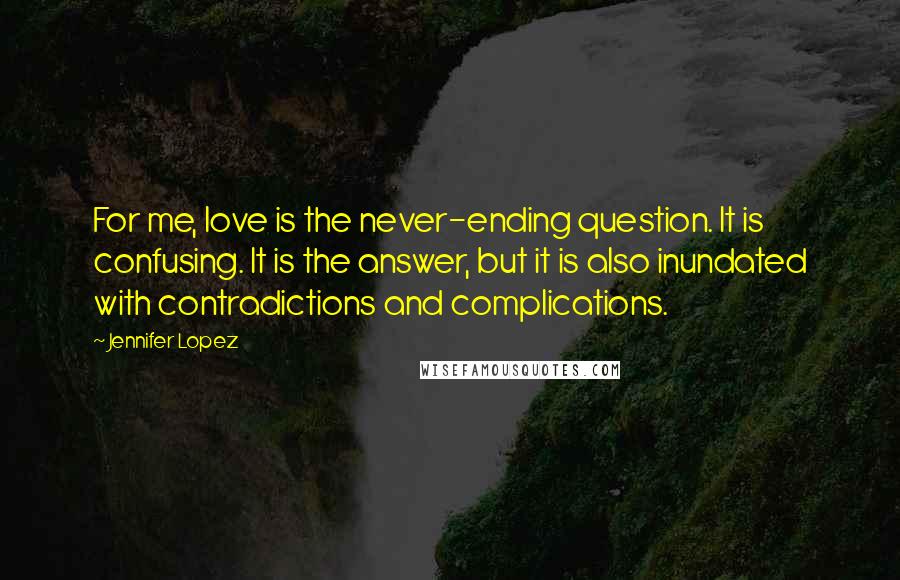 Jennifer Lopez Quotes: For me, love is the never-ending question. It is confusing. It is the answer, but it is also inundated with contradictions and complications.