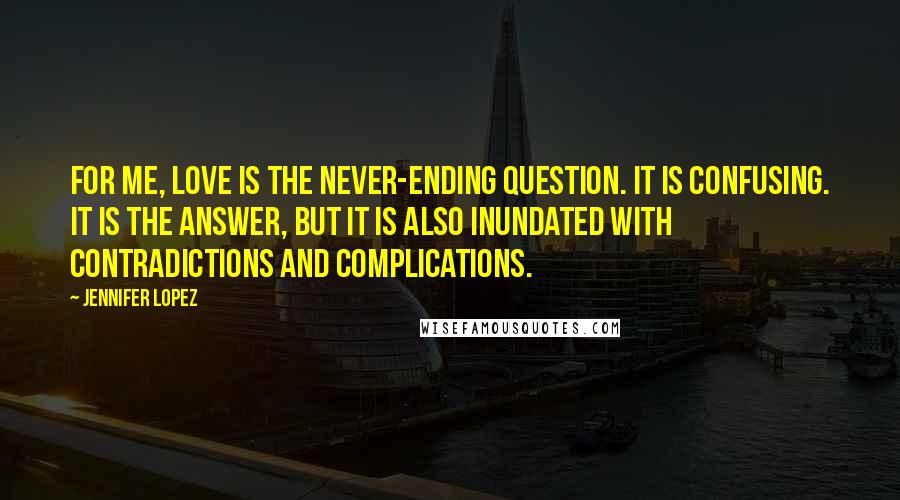 Jennifer Lopez Quotes: For me, love is the never-ending question. It is confusing. It is the answer, but it is also inundated with contradictions and complications.