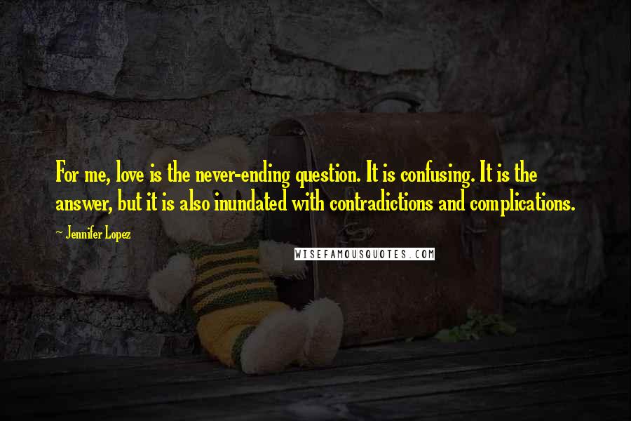 Jennifer Lopez Quotes: For me, love is the never-ending question. It is confusing. It is the answer, but it is also inundated with contradictions and complications.