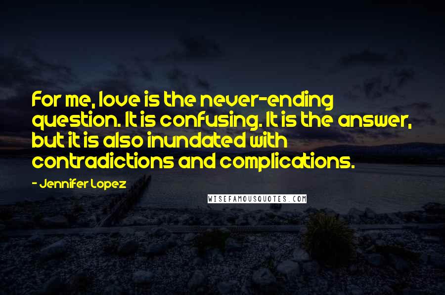 Jennifer Lopez Quotes: For me, love is the never-ending question. It is confusing. It is the answer, but it is also inundated with contradictions and complications.