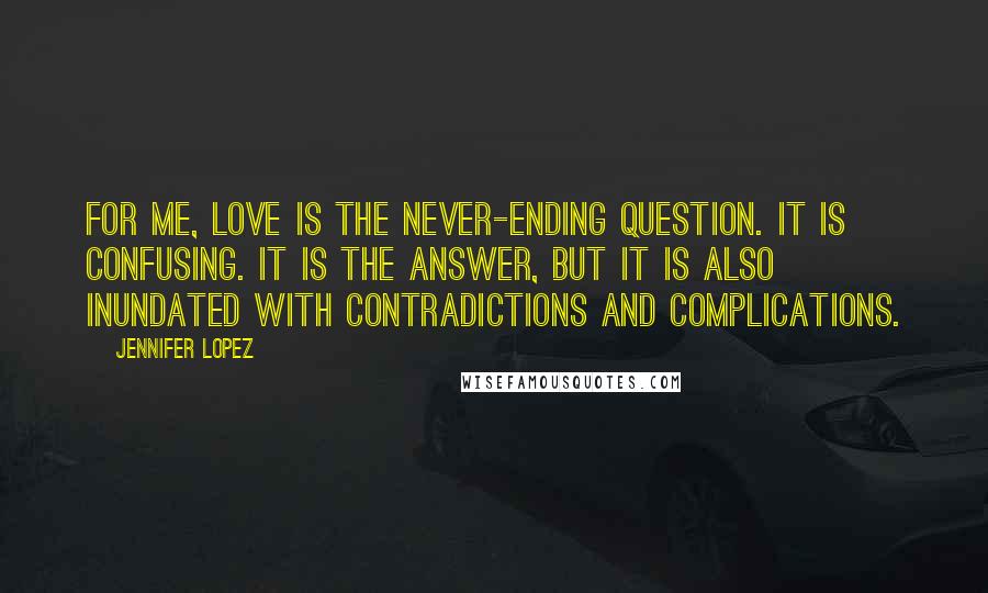 Jennifer Lopez Quotes: For me, love is the never-ending question. It is confusing. It is the answer, but it is also inundated with contradictions and complications.