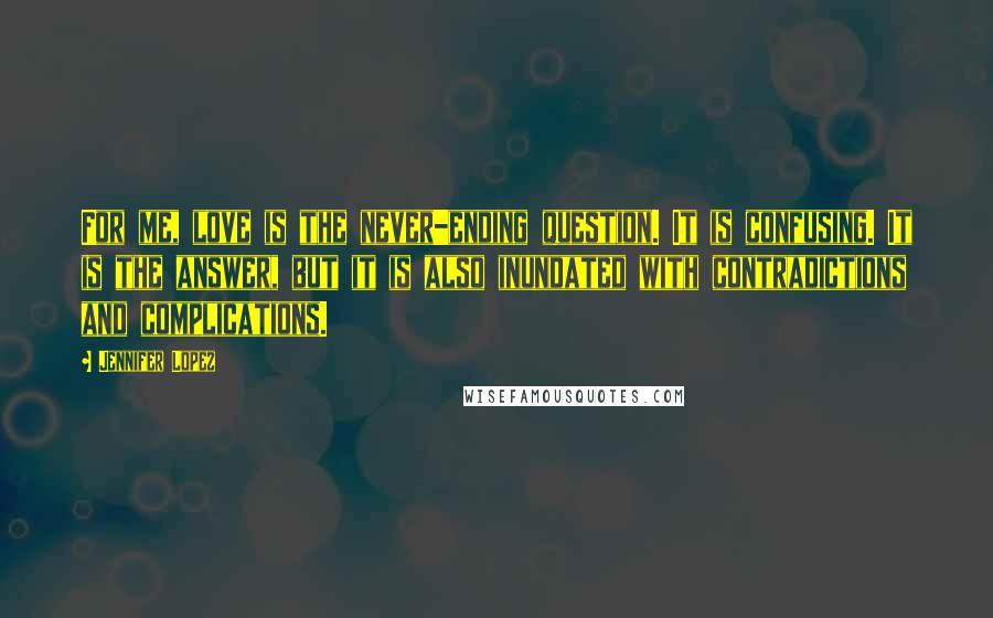 Jennifer Lopez Quotes: For me, love is the never-ending question. It is confusing. It is the answer, but it is also inundated with contradictions and complications.