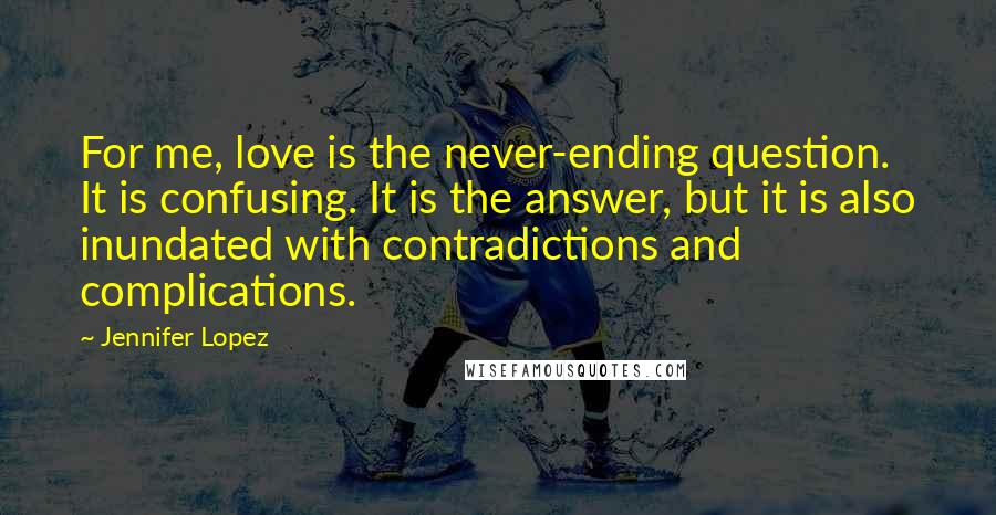 Jennifer Lopez Quotes: For me, love is the never-ending question. It is confusing. It is the answer, but it is also inundated with contradictions and complications.