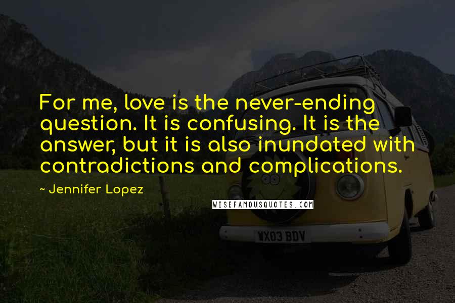 Jennifer Lopez Quotes: For me, love is the never-ending question. It is confusing. It is the answer, but it is also inundated with contradictions and complications.