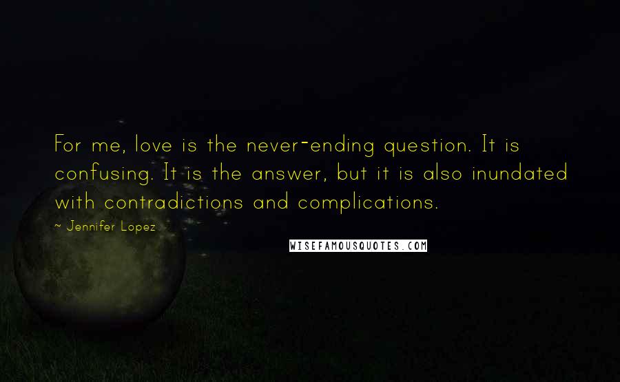 Jennifer Lopez Quotes: For me, love is the never-ending question. It is confusing. It is the answer, but it is also inundated with contradictions and complications.