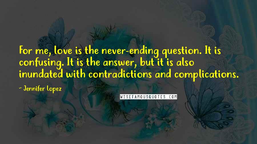 Jennifer Lopez Quotes: For me, love is the never-ending question. It is confusing. It is the answer, but it is also inundated with contradictions and complications.
