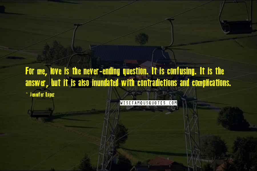 Jennifer Lopez Quotes: For me, love is the never-ending question. It is confusing. It is the answer, but it is also inundated with contradictions and complications.