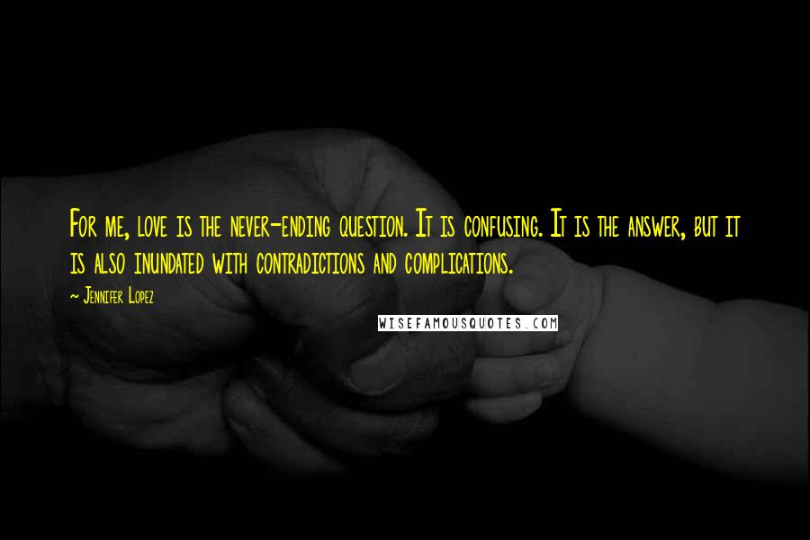 Jennifer Lopez Quotes: For me, love is the never-ending question. It is confusing. It is the answer, but it is also inundated with contradictions and complications.