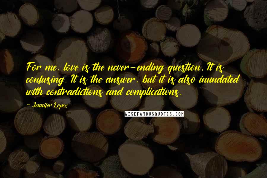 Jennifer Lopez Quotes: For me, love is the never-ending question. It is confusing. It is the answer, but it is also inundated with contradictions and complications.