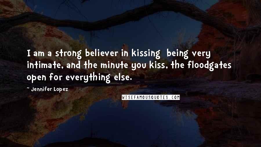 Jennifer Lopez Quotes: I am a strong believer in kissing being very intimate, and the minute you kiss, the floodgates open for everything else.