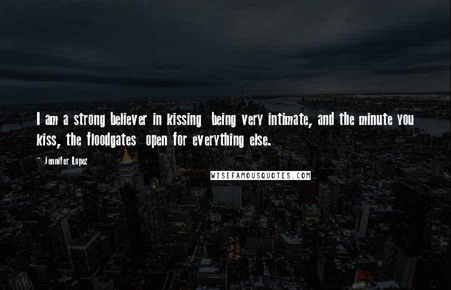Jennifer Lopez Quotes: I am a strong believer in kissing being very intimate, and the minute you kiss, the floodgates open for everything else.