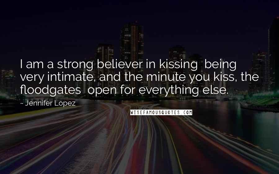 Jennifer Lopez Quotes: I am a strong believer in kissing being very intimate, and the minute you kiss, the floodgates open for everything else.