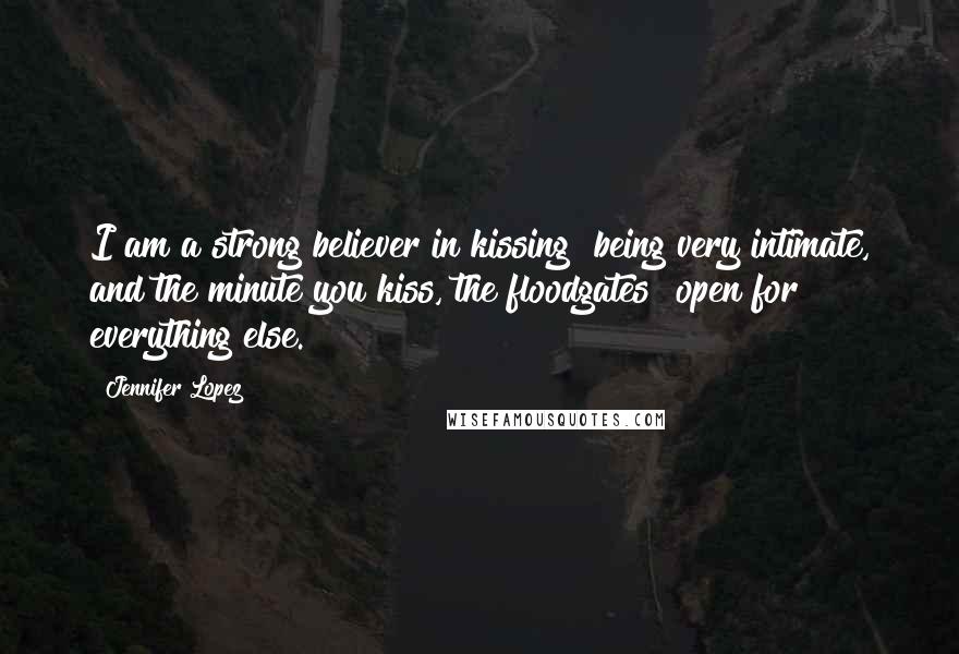 Jennifer Lopez Quotes: I am a strong believer in kissing being very intimate, and the minute you kiss, the floodgates open for everything else.