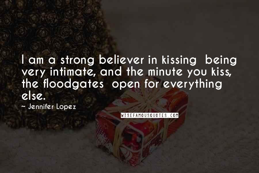 Jennifer Lopez Quotes: I am a strong believer in kissing being very intimate, and the minute you kiss, the floodgates open for everything else.