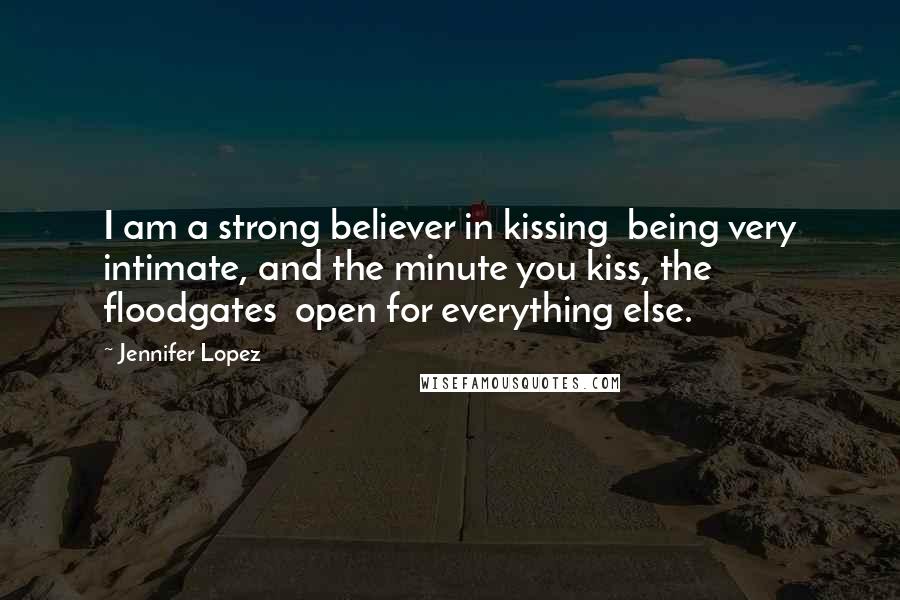 Jennifer Lopez Quotes: I am a strong believer in kissing being very intimate, and the minute you kiss, the floodgates open for everything else.