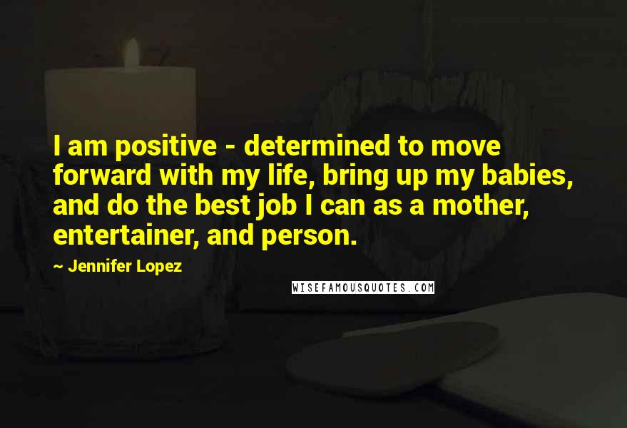 Jennifer Lopez Quotes: I am positive - determined to move forward with my life, bring up my babies, and do the best job I can as a mother, entertainer, and person.