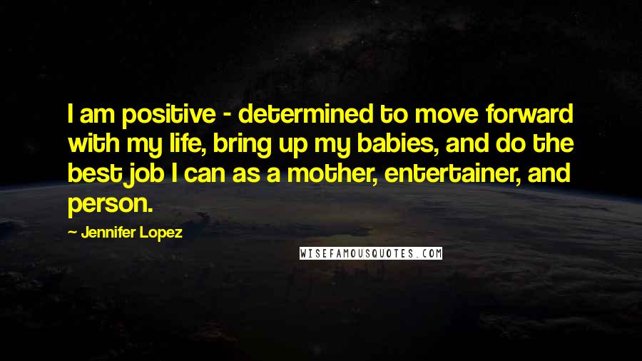 Jennifer Lopez Quotes: I am positive - determined to move forward with my life, bring up my babies, and do the best job I can as a mother, entertainer, and person.