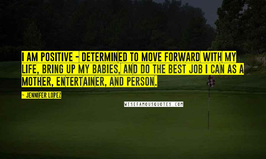 Jennifer Lopez Quotes: I am positive - determined to move forward with my life, bring up my babies, and do the best job I can as a mother, entertainer, and person.