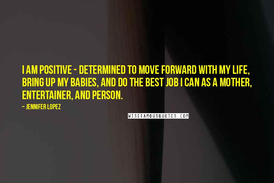 Jennifer Lopez Quotes: I am positive - determined to move forward with my life, bring up my babies, and do the best job I can as a mother, entertainer, and person.