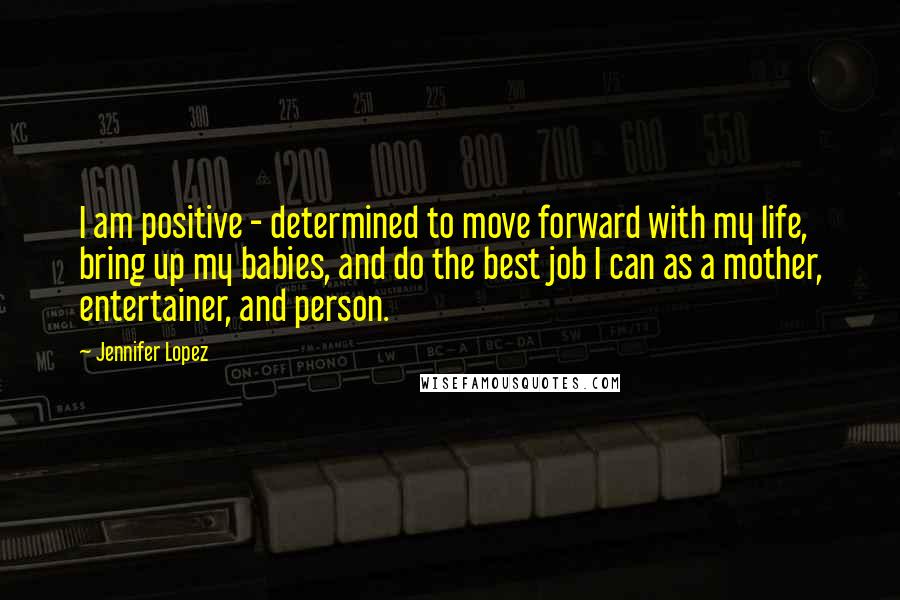 Jennifer Lopez Quotes: I am positive - determined to move forward with my life, bring up my babies, and do the best job I can as a mother, entertainer, and person.