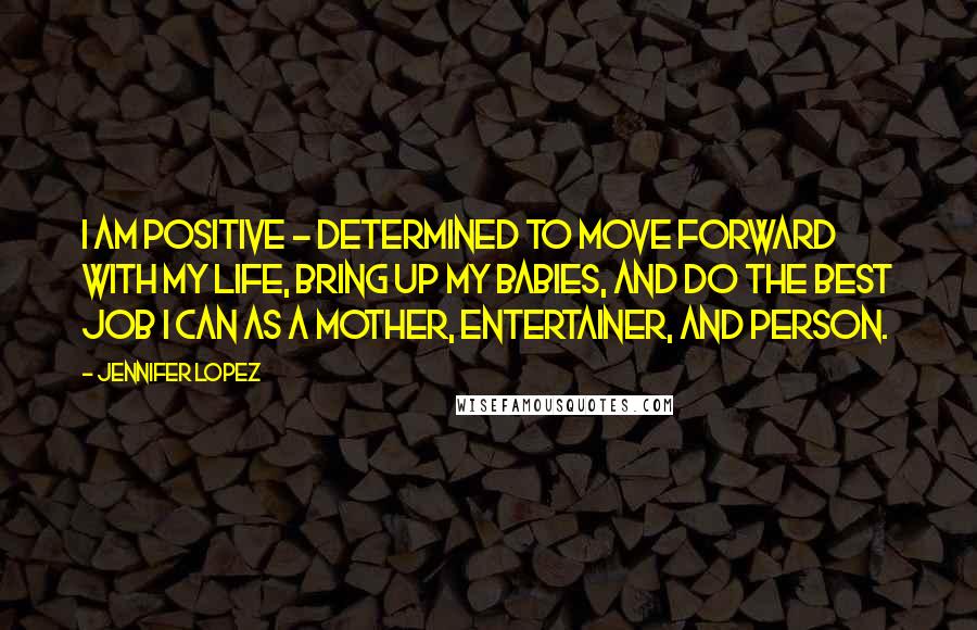 Jennifer Lopez Quotes: I am positive - determined to move forward with my life, bring up my babies, and do the best job I can as a mother, entertainer, and person.