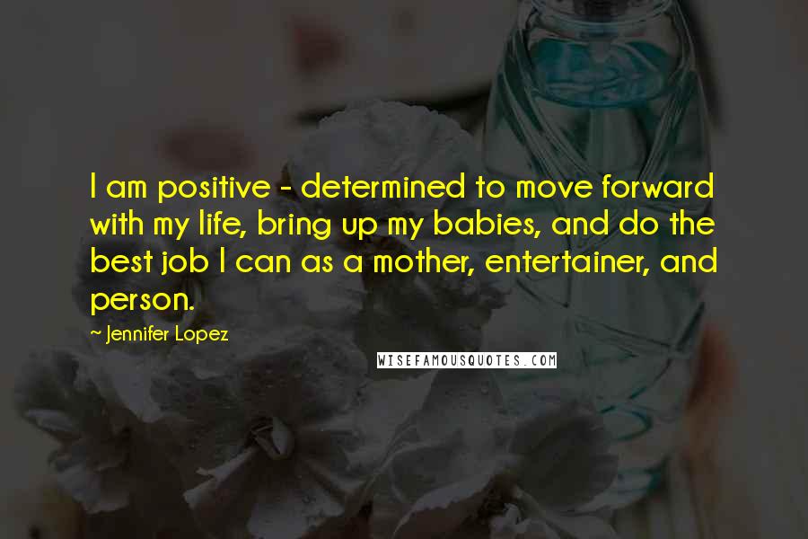 Jennifer Lopez Quotes: I am positive - determined to move forward with my life, bring up my babies, and do the best job I can as a mother, entertainer, and person.