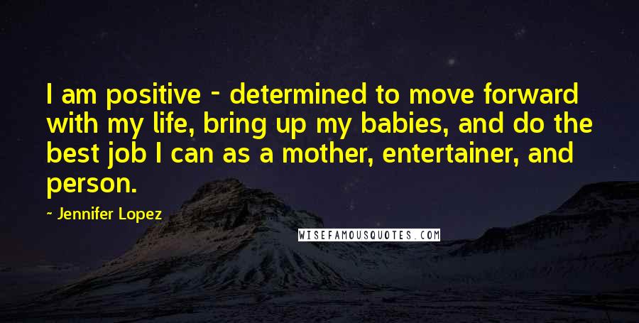 Jennifer Lopez Quotes: I am positive - determined to move forward with my life, bring up my babies, and do the best job I can as a mother, entertainer, and person.