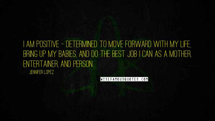 Jennifer Lopez Quotes: I am positive - determined to move forward with my life, bring up my babies, and do the best job I can as a mother, entertainer, and person.