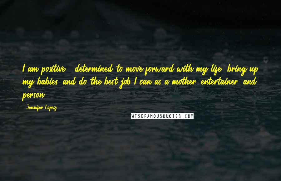 Jennifer Lopez Quotes: I am positive - determined to move forward with my life, bring up my babies, and do the best job I can as a mother, entertainer, and person.