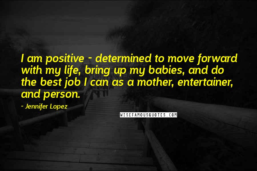 Jennifer Lopez Quotes: I am positive - determined to move forward with my life, bring up my babies, and do the best job I can as a mother, entertainer, and person.