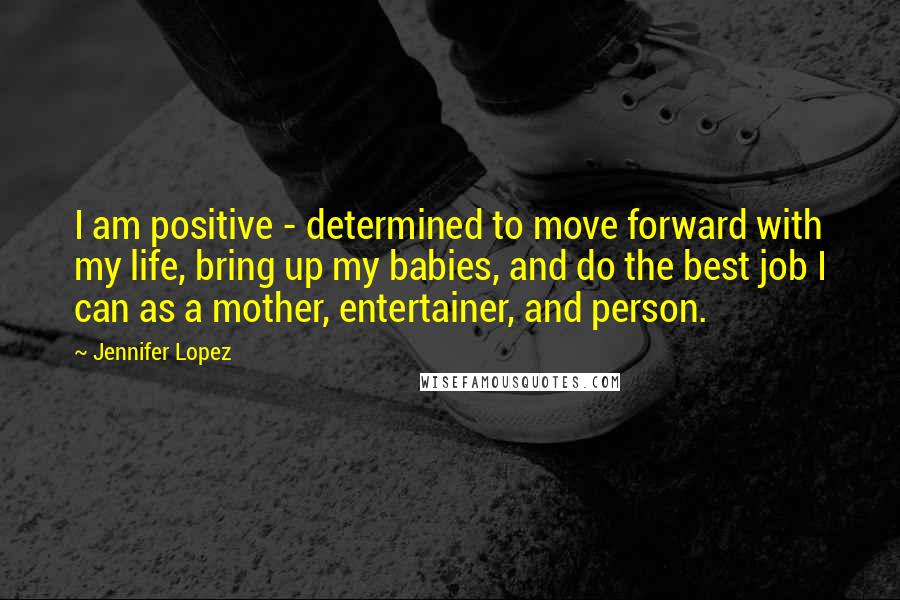 Jennifer Lopez Quotes: I am positive - determined to move forward with my life, bring up my babies, and do the best job I can as a mother, entertainer, and person.