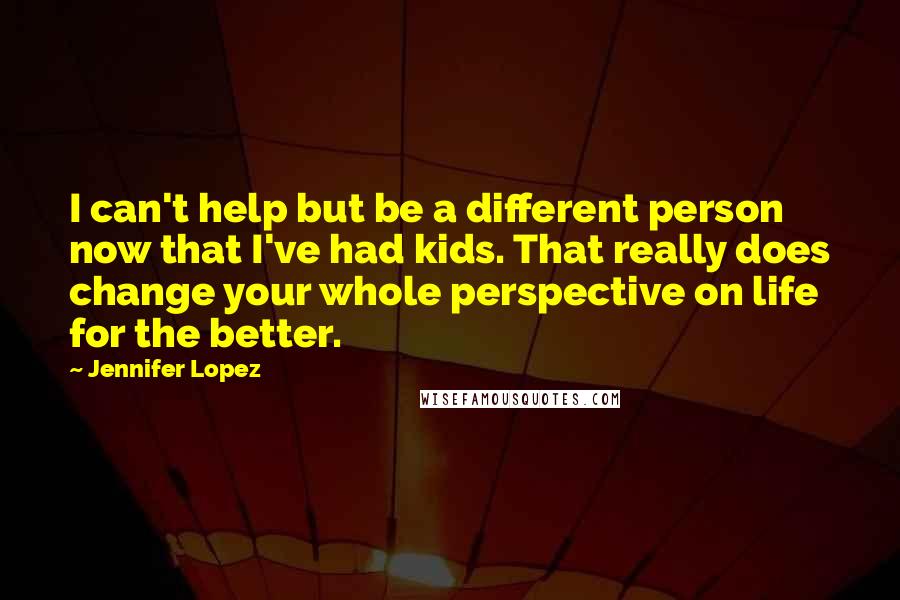 Jennifer Lopez Quotes: I can't help but be a different person now that I've had kids. That really does change your whole perspective on life for the better.