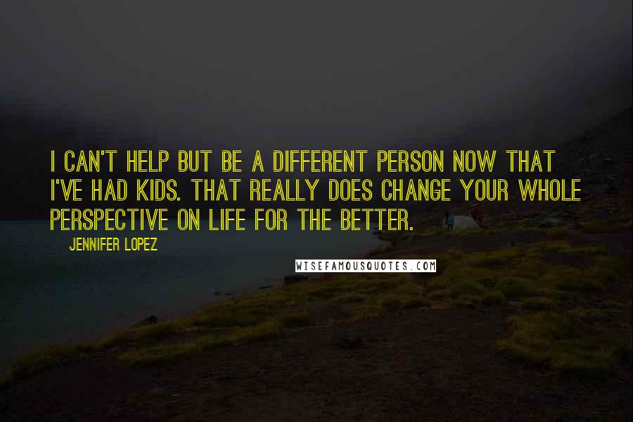 Jennifer Lopez Quotes: I can't help but be a different person now that I've had kids. That really does change your whole perspective on life for the better.