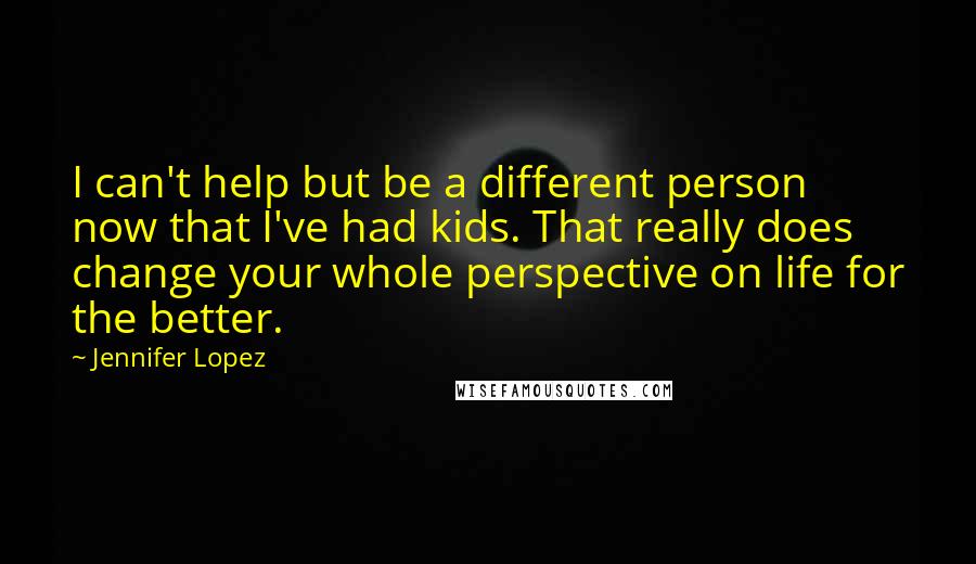 Jennifer Lopez Quotes: I can't help but be a different person now that I've had kids. That really does change your whole perspective on life for the better.