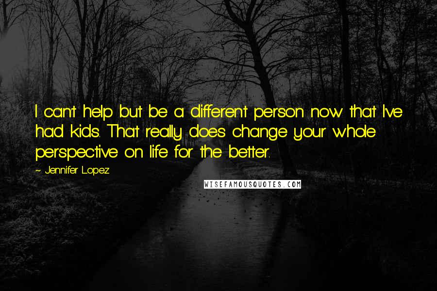 Jennifer Lopez Quotes: I can't help but be a different person now that I've had kids. That really does change your whole perspective on life for the better.