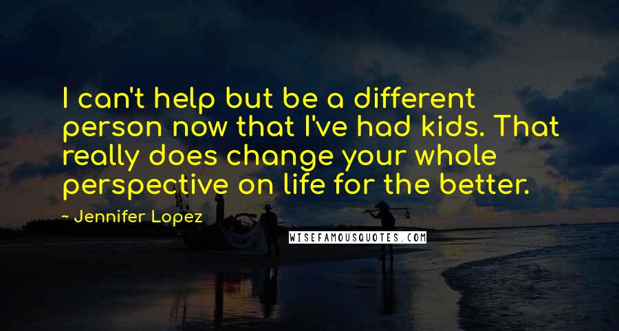 Jennifer Lopez Quotes: I can't help but be a different person now that I've had kids. That really does change your whole perspective on life for the better.