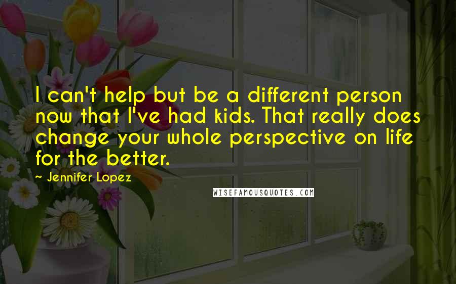 Jennifer Lopez Quotes: I can't help but be a different person now that I've had kids. That really does change your whole perspective on life for the better.