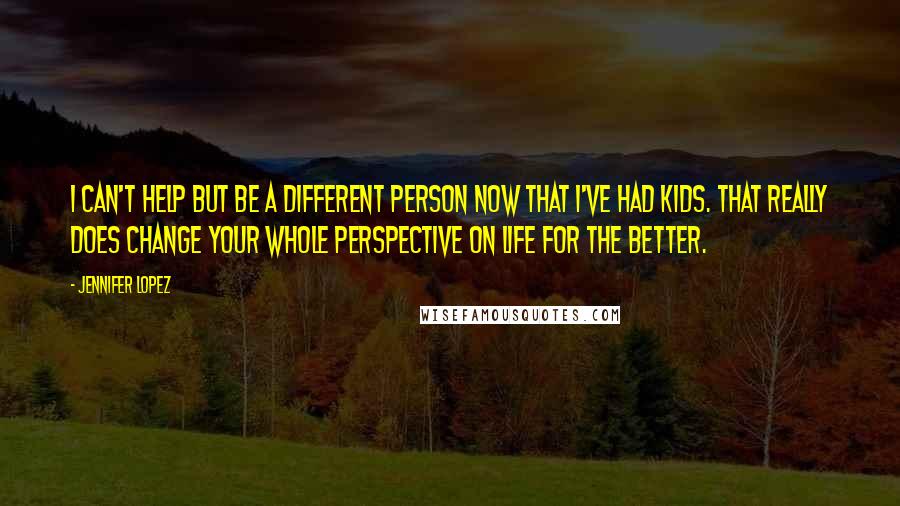 Jennifer Lopez Quotes: I can't help but be a different person now that I've had kids. That really does change your whole perspective on life for the better.