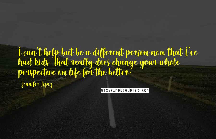 Jennifer Lopez Quotes: I can't help but be a different person now that I've had kids. That really does change your whole perspective on life for the better.