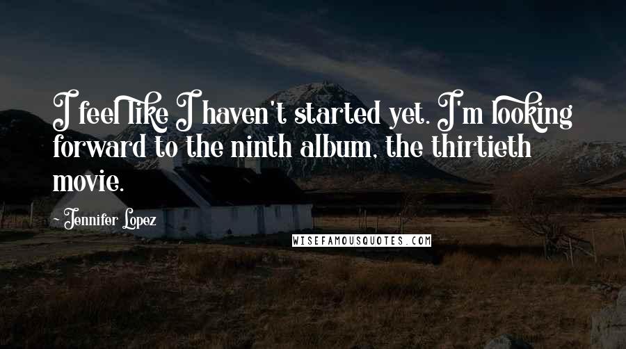 Jennifer Lopez Quotes: I feel like I haven't started yet. I'm looking forward to the ninth album, the thirtieth movie.