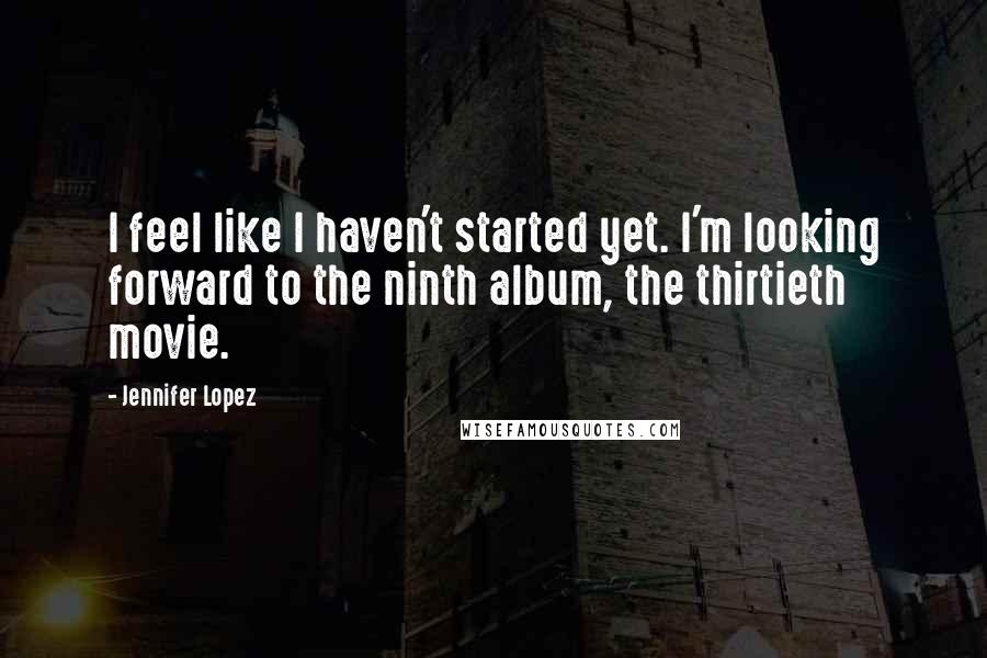Jennifer Lopez Quotes: I feel like I haven't started yet. I'm looking forward to the ninth album, the thirtieth movie.