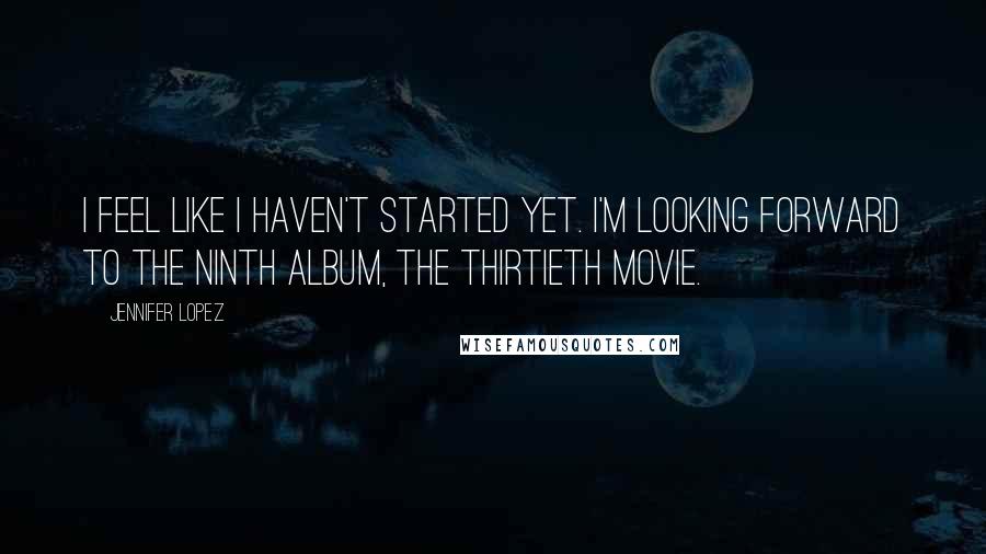 Jennifer Lopez Quotes: I feel like I haven't started yet. I'm looking forward to the ninth album, the thirtieth movie.