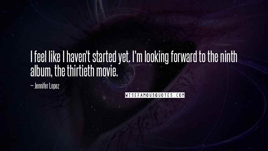 Jennifer Lopez Quotes: I feel like I haven't started yet. I'm looking forward to the ninth album, the thirtieth movie.