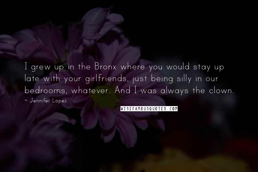 Jennifer Lopez Quotes: I grew up in the Bronx where you would stay up late with your girlfriends, just being silly in our bedrooms, whatever. And I was always the clown.