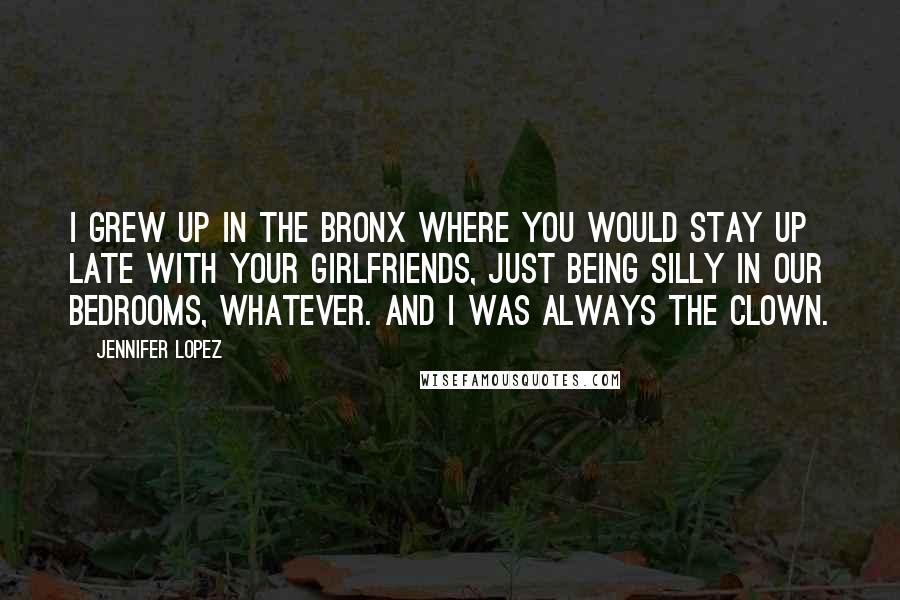 Jennifer Lopez Quotes: I grew up in the Bronx where you would stay up late with your girlfriends, just being silly in our bedrooms, whatever. And I was always the clown.