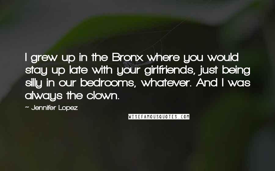 Jennifer Lopez Quotes: I grew up in the Bronx where you would stay up late with your girlfriends, just being silly in our bedrooms, whatever. And I was always the clown.