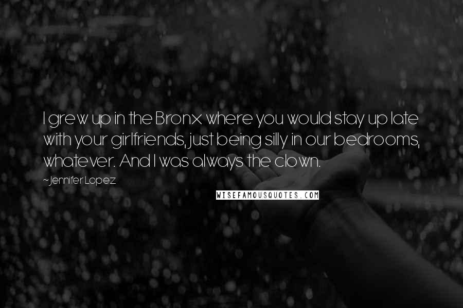 Jennifer Lopez Quotes: I grew up in the Bronx where you would stay up late with your girlfriends, just being silly in our bedrooms, whatever. And I was always the clown.