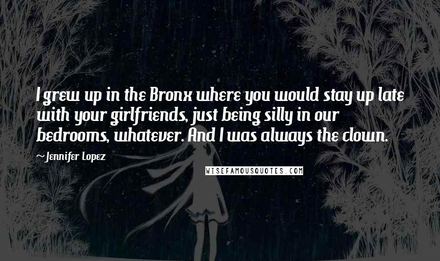 Jennifer Lopez Quotes: I grew up in the Bronx where you would stay up late with your girlfriends, just being silly in our bedrooms, whatever. And I was always the clown.